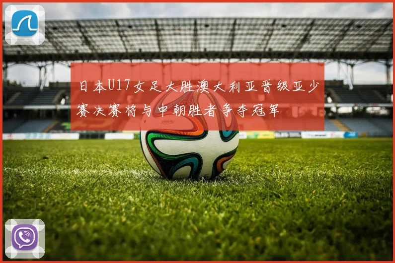 日本U17女足大胜澳大利亚晋级亚少赛决赛将与中朝胜者争夺冠军