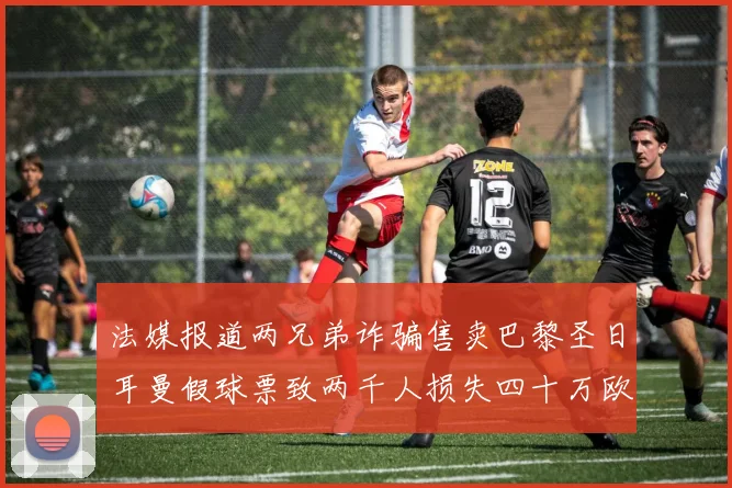 法媒报道两兄弟诈骗售卖巴黎圣日耳曼假球票致两千人损失四十万欧元