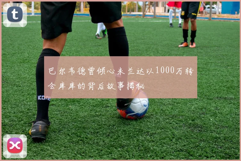 巴尔韦德曾倾心米兰达以1000万转会库库的背后故事揭秘