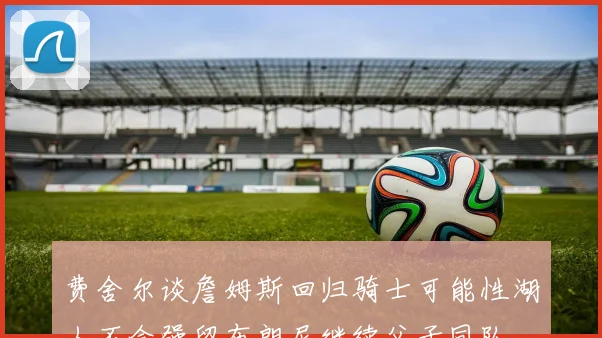 费舍尔谈詹姆斯回归骑士可能性湖人不会强留布朗尼继续父子同队