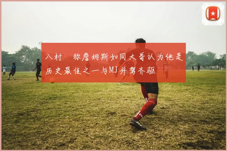 八村塁称詹姆斯如同大哥认为他是历史最佳之一与MJ并驾齐驱